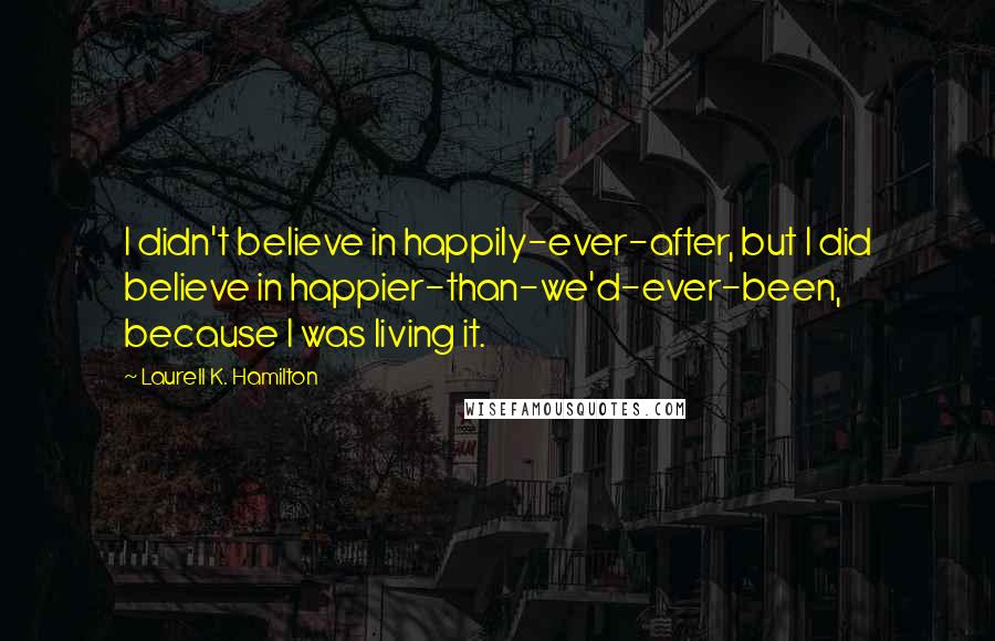 Laurell K. Hamilton Quotes: I didn't believe in happily-ever-after, but I did believe in happier-than-we'd-ever-been, because I was living it.