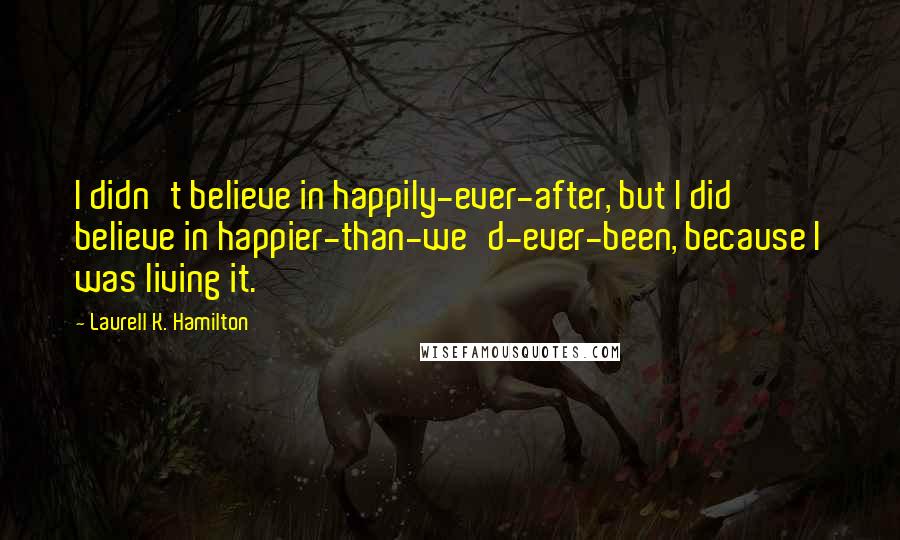 Laurell K. Hamilton Quotes: I didn't believe in happily-ever-after, but I did believe in happier-than-we'd-ever-been, because I was living it.