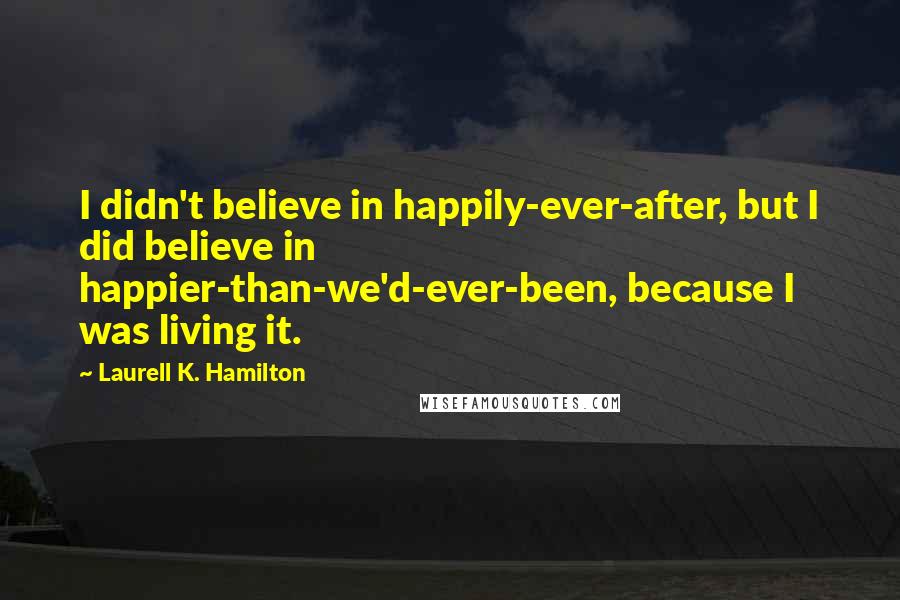 Laurell K. Hamilton Quotes: I didn't believe in happily-ever-after, but I did believe in happier-than-we'd-ever-been, because I was living it.