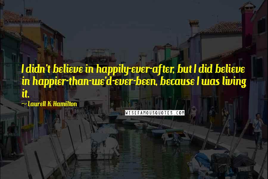 Laurell K. Hamilton Quotes: I didn't believe in happily-ever-after, but I did believe in happier-than-we'd-ever-been, because I was living it.