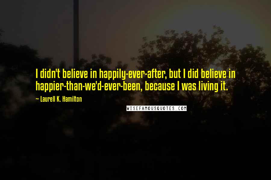 Laurell K. Hamilton Quotes: I didn't believe in happily-ever-after, but I did believe in happier-than-we'd-ever-been, because I was living it.