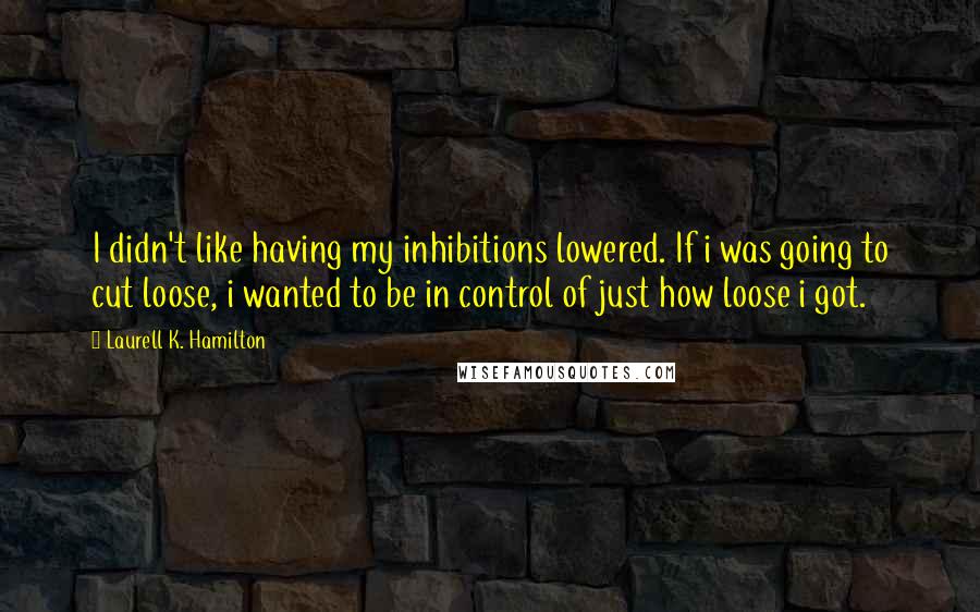 Laurell K. Hamilton Quotes: I didn't like having my inhibitions lowered. If i was going to cut loose, i wanted to be in control of just how loose i got.