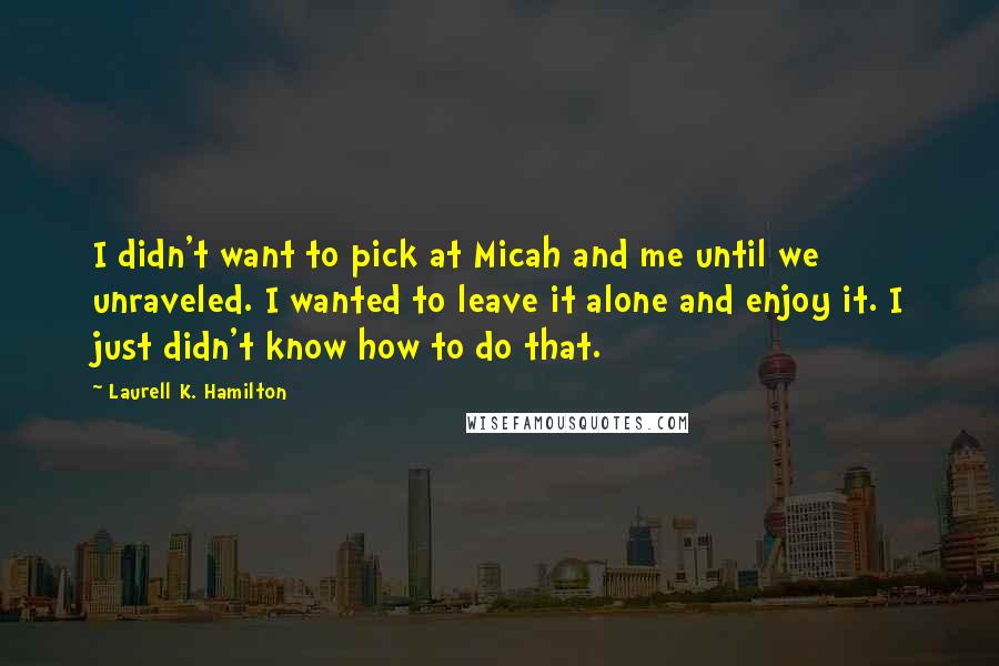 Laurell K. Hamilton Quotes: I didn't want to pick at Micah and me until we unraveled. I wanted to leave it alone and enjoy it. I just didn't know how to do that.