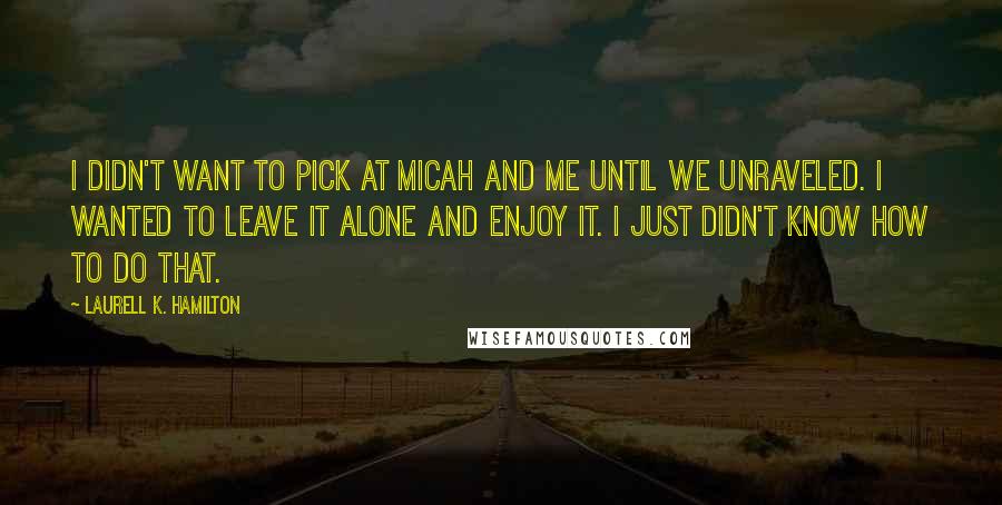 Laurell K. Hamilton Quotes: I didn't want to pick at Micah and me until we unraveled. I wanted to leave it alone and enjoy it. I just didn't know how to do that.