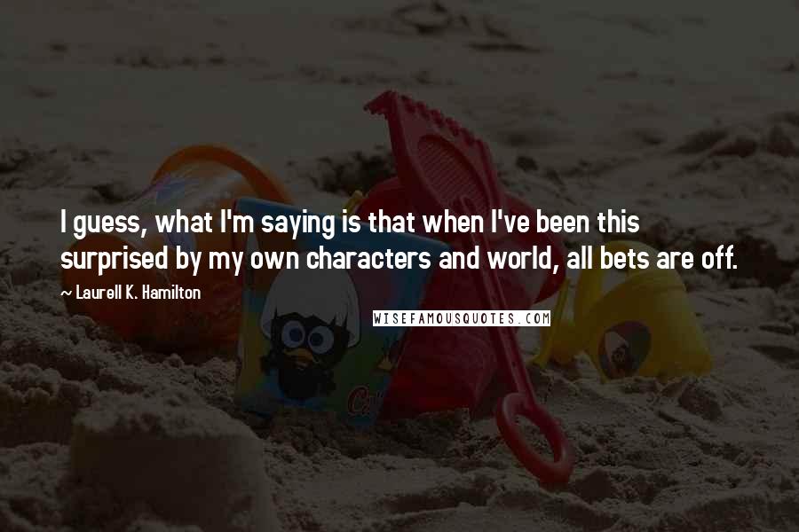 Laurell K. Hamilton Quotes: I guess, what I'm saying is that when I've been this surprised by my own characters and world, all bets are off.