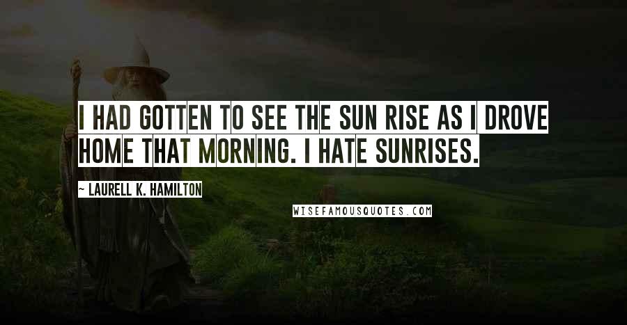 Laurell K. Hamilton Quotes: I HAD GOTTEN to see the sun rise as I drove home that morning. I hate sunrises.