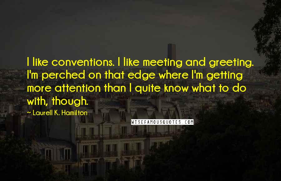 Laurell K. Hamilton Quotes: I like conventions. I like meeting and greeting. I'm perched on that edge where I'm getting more attention than I quite know what to do with, though.