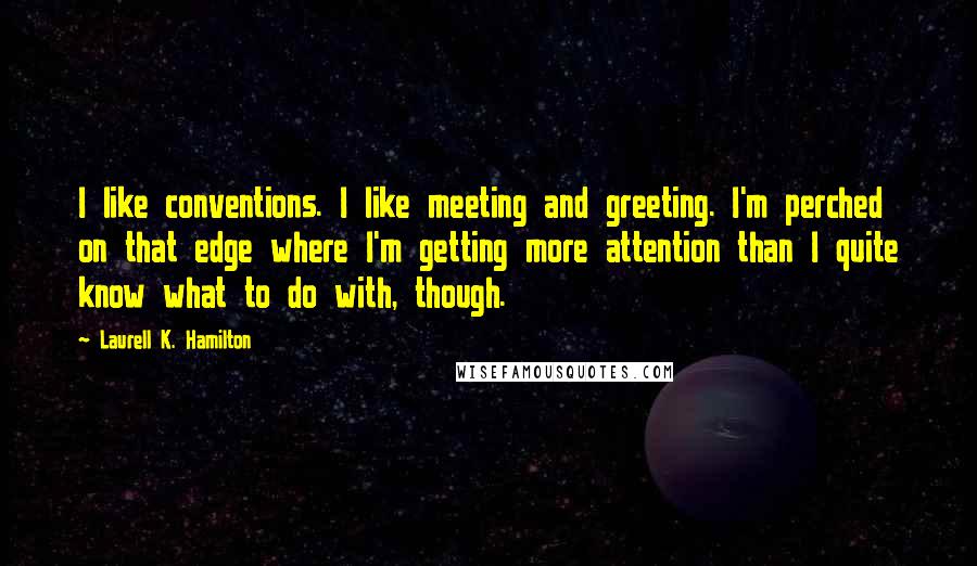 Laurell K. Hamilton Quotes: I like conventions. I like meeting and greeting. I'm perched on that edge where I'm getting more attention than I quite know what to do with, though.