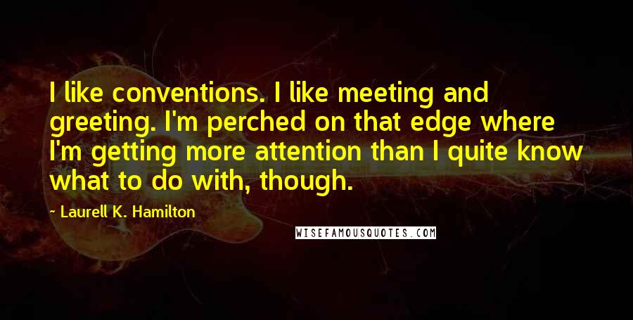 Laurell K. Hamilton Quotes: I like conventions. I like meeting and greeting. I'm perched on that edge where I'm getting more attention than I quite know what to do with, though.