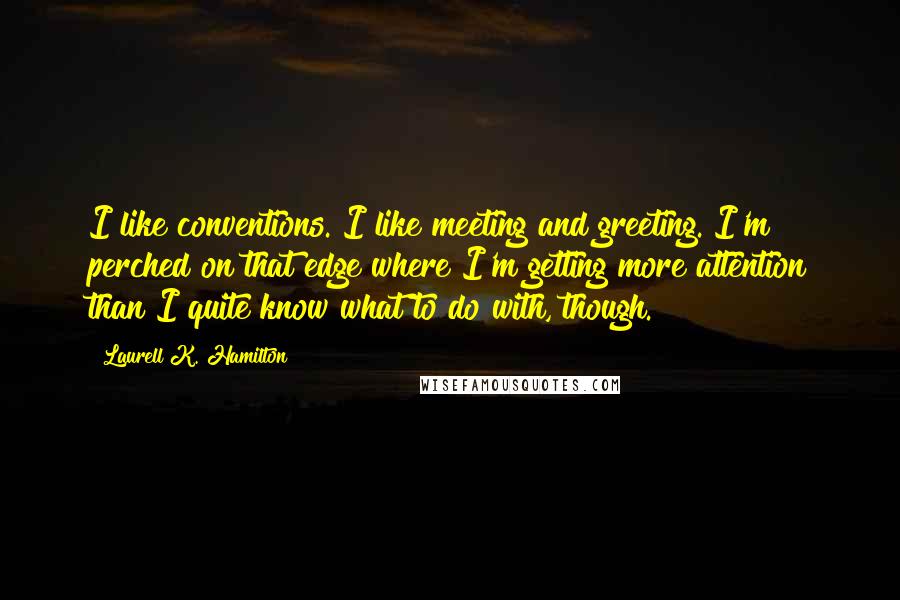 Laurell K. Hamilton Quotes: I like conventions. I like meeting and greeting. I'm perched on that edge where I'm getting more attention than I quite know what to do with, though.