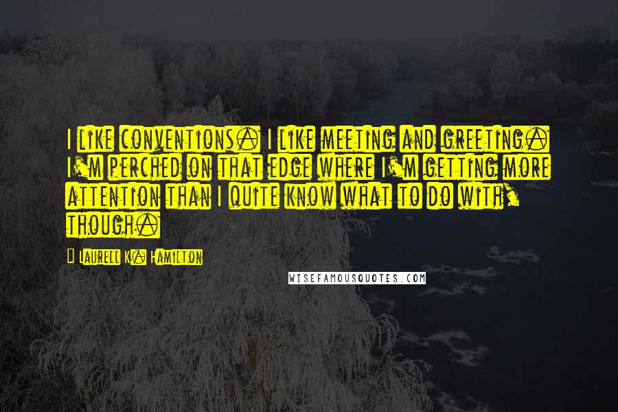 Laurell K. Hamilton Quotes: I like conventions. I like meeting and greeting. I'm perched on that edge where I'm getting more attention than I quite know what to do with, though.