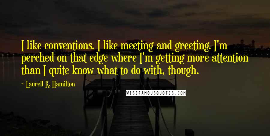 Laurell K. Hamilton Quotes: I like conventions. I like meeting and greeting. I'm perched on that edge where I'm getting more attention than I quite know what to do with, though.