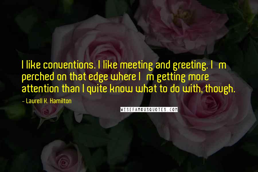 Laurell K. Hamilton Quotes: I like conventions. I like meeting and greeting. I'm perched on that edge where I'm getting more attention than I quite know what to do with, though.