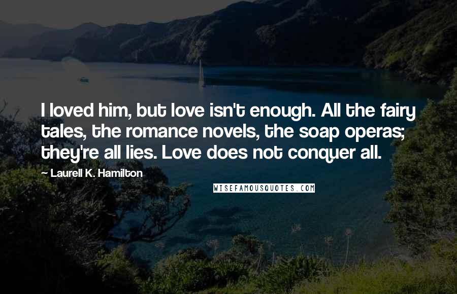 Laurell K. Hamilton Quotes: I loved him, but love isn't enough. All the fairy tales, the romance novels, the soap operas; they're all lies. Love does not conquer all.