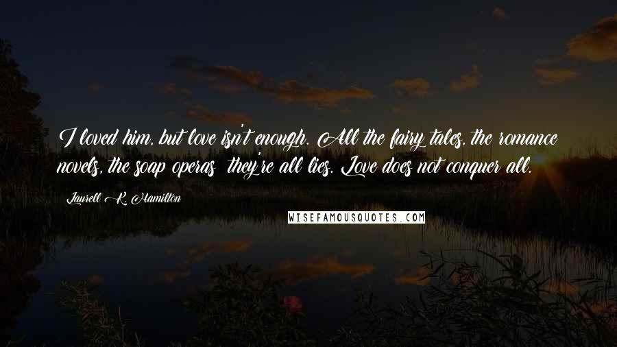 Laurell K. Hamilton Quotes: I loved him, but love isn't enough. All the fairy tales, the romance novels, the soap operas; they're all lies. Love does not conquer all.