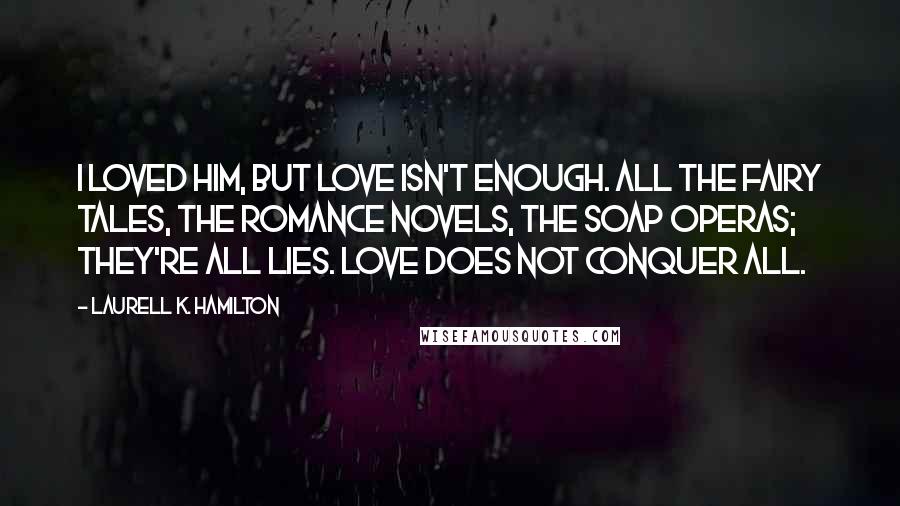 Laurell K. Hamilton Quotes: I loved him, but love isn't enough. All the fairy tales, the romance novels, the soap operas; they're all lies. Love does not conquer all.