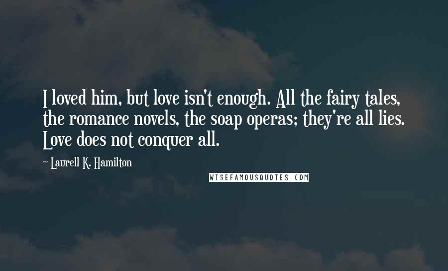 Laurell K. Hamilton Quotes: I loved him, but love isn't enough. All the fairy tales, the romance novels, the soap operas; they're all lies. Love does not conquer all.