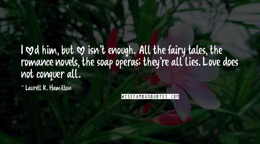 Laurell K. Hamilton Quotes: I loved him, but love isn't enough. All the fairy tales, the romance novels, the soap operas; they're all lies. Love does not conquer all.