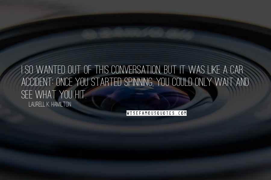 Laurell K. Hamilton Quotes: I so wanted out of this conversation, but it was like a car accident: Once you started spinning, you could only wait and see what you hit.