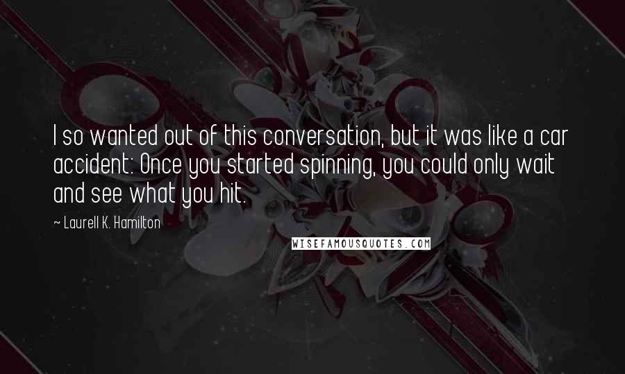 Laurell K. Hamilton Quotes: I so wanted out of this conversation, but it was like a car accident: Once you started spinning, you could only wait and see what you hit.