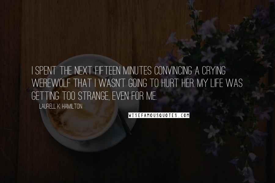 Laurell K. Hamilton Quotes: I spent the next fifteen minutes convincing a crying werewolf that I wasn't going to hurt her. My life was getting too strange, even for me.