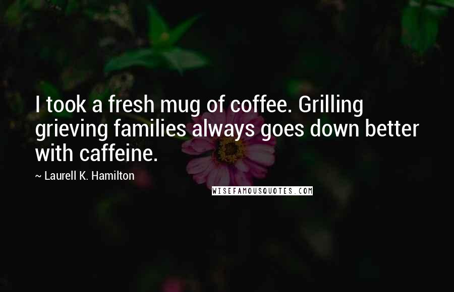Laurell K. Hamilton Quotes: I took a fresh mug of coffee. Grilling grieving families always goes down better with caffeine.