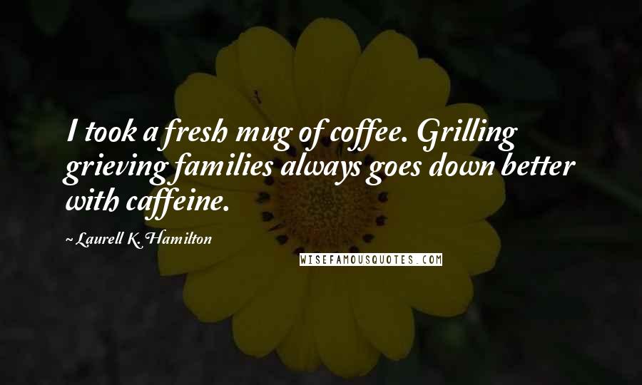 Laurell K. Hamilton Quotes: I took a fresh mug of coffee. Grilling grieving families always goes down better with caffeine.