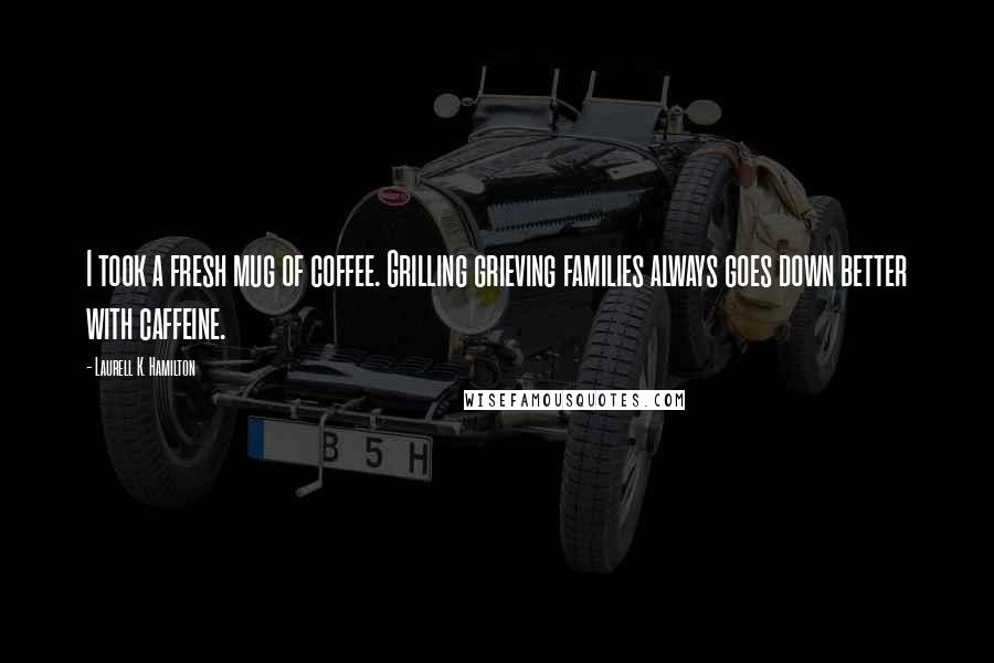 Laurell K. Hamilton Quotes: I took a fresh mug of coffee. Grilling grieving families always goes down better with caffeine.