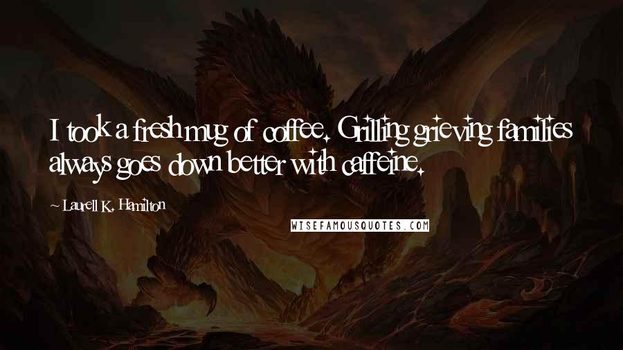 Laurell K. Hamilton Quotes: I took a fresh mug of coffee. Grilling grieving families always goes down better with caffeine.