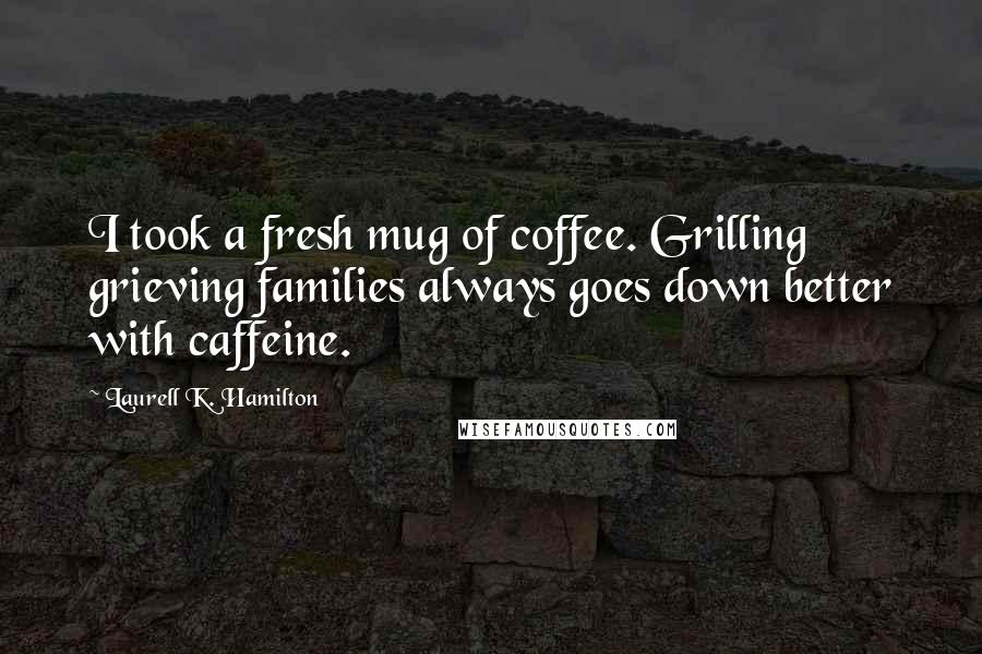 Laurell K. Hamilton Quotes: I took a fresh mug of coffee. Grilling grieving families always goes down better with caffeine.