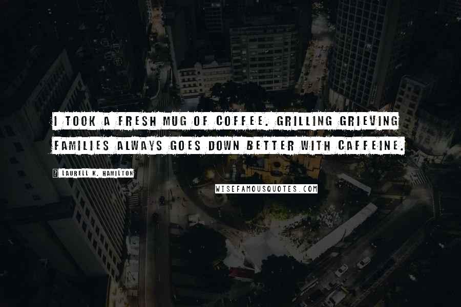 Laurell K. Hamilton Quotes: I took a fresh mug of coffee. Grilling grieving families always goes down better with caffeine.