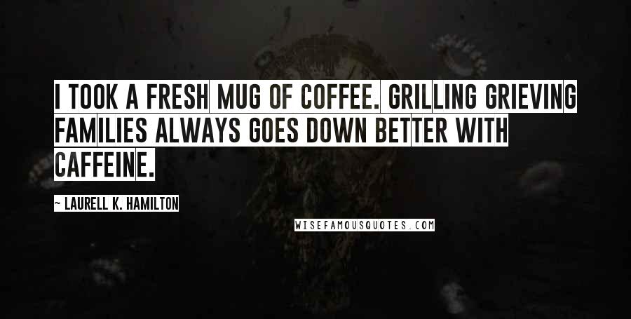 Laurell K. Hamilton Quotes: I took a fresh mug of coffee. Grilling grieving families always goes down better with caffeine.