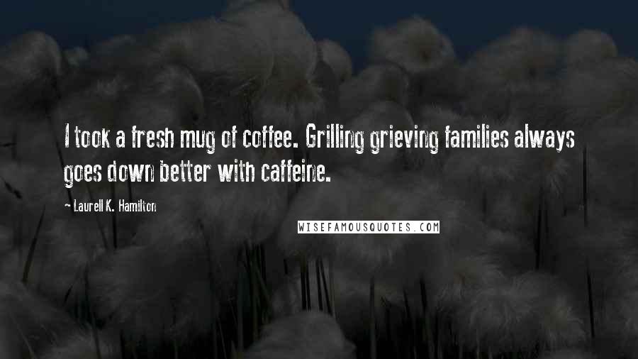 Laurell K. Hamilton Quotes: I took a fresh mug of coffee. Grilling grieving families always goes down better with caffeine.