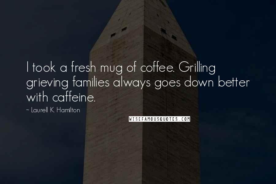 Laurell K. Hamilton Quotes: I took a fresh mug of coffee. Grilling grieving families always goes down better with caffeine.