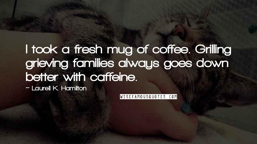 Laurell K. Hamilton Quotes: I took a fresh mug of coffee. Grilling grieving families always goes down better with caffeine.