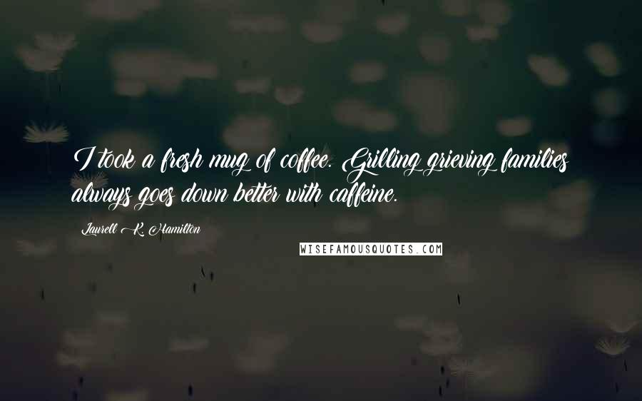 Laurell K. Hamilton Quotes: I took a fresh mug of coffee. Grilling grieving families always goes down better with caffeine.