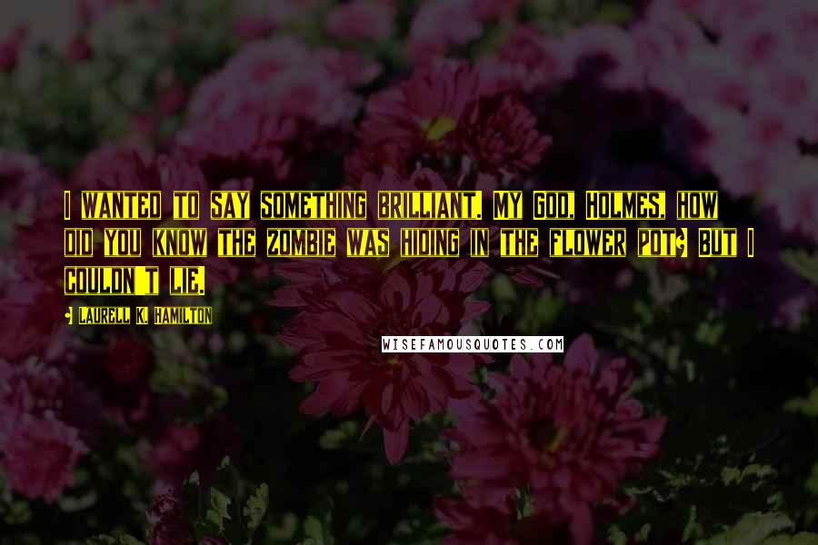 Laurell K. Hamilton Quotes: I wanted to say something brilliant. My God, Holmes, how did you know the zombie was hiding in the flower pot? But I couldn't lie.