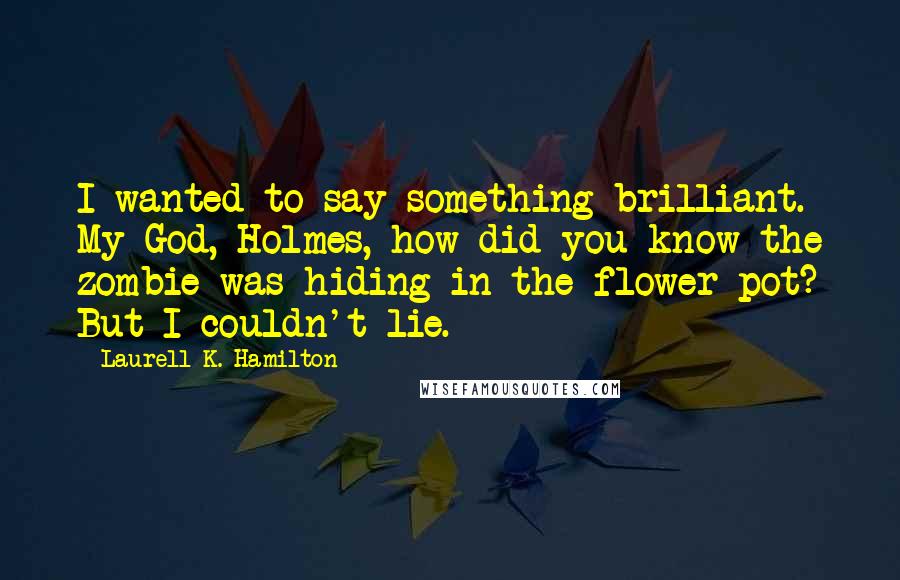 Laurell K. Hamilton Quotes: I wanted to say something brilliant. My God, Holmes, how did you know the zombie was hiding in the flower pot? But I couldn't lie.