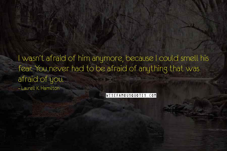 Laurell K. Hamilton Quotes: I wasn't afraid of him anymore, because I could smell his fear. You never had to be afraid of anything that was afraid of you.