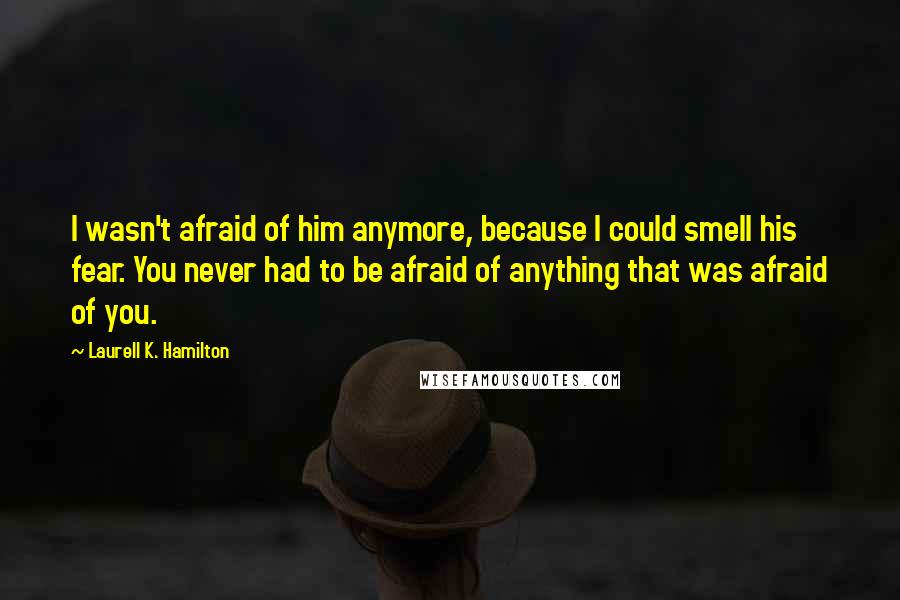 Laurell K. Hamilton Quotes: I wasn't afraid of him anymore, because I could smell his fear. You never had to be afraid of anything that was afraid of you.