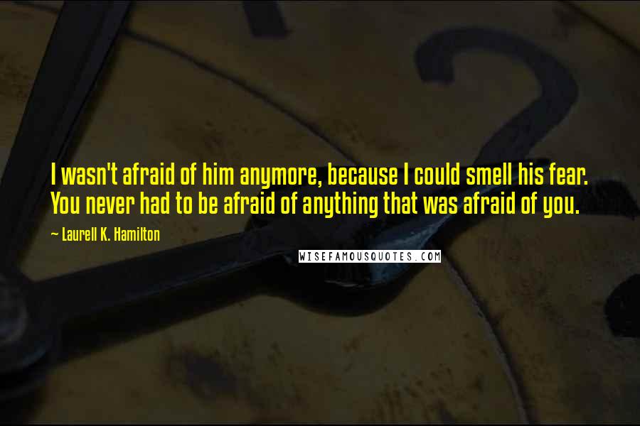 Laurell K. Hamilton Quotes: I wasn't afraid of him anymore, because I could smell his fear. You never had to be afraid of anything that was afraid of you.
