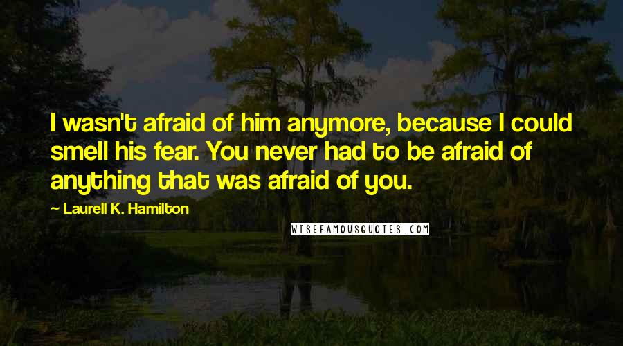 Laurell K. Hamilton Quotes: I wasn't afraid of him anymore, because I could smell his fear. You never had to be afraid of anything that was afraid of you.