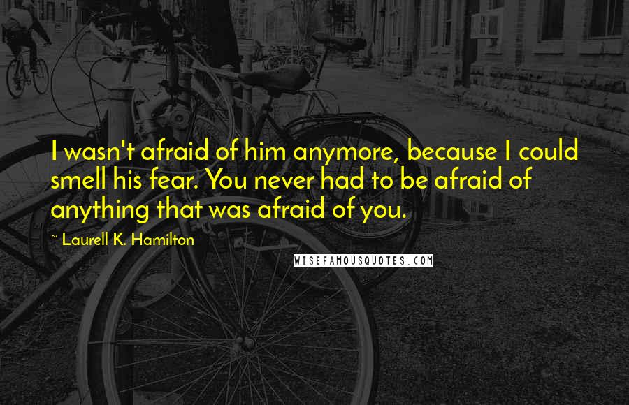 Laurell K. Hamilton Quotes: I wasn't afraid of him anymore, because I could smell his fear. You never had to be afraid of anything that was afraid of you.