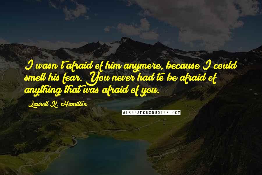 Laurell K. Hamilton Quotes: I wasn't afraid of him anymore, because I could smell his fear. You never had to be afraid of anything that was afraid of you.