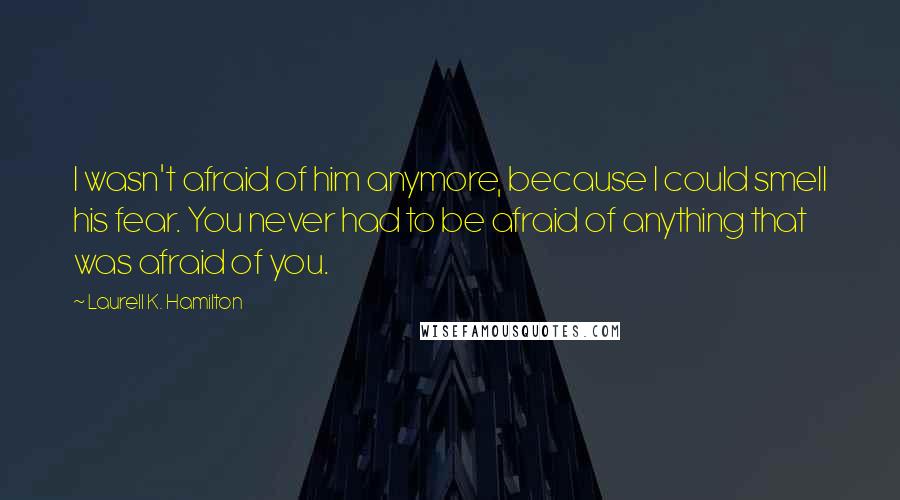 Laurell K. Hamilton Quotes: I wasn't afraid of him anymore, because I could smell his fear. You never had to be afraid of anything that was afraid of you.