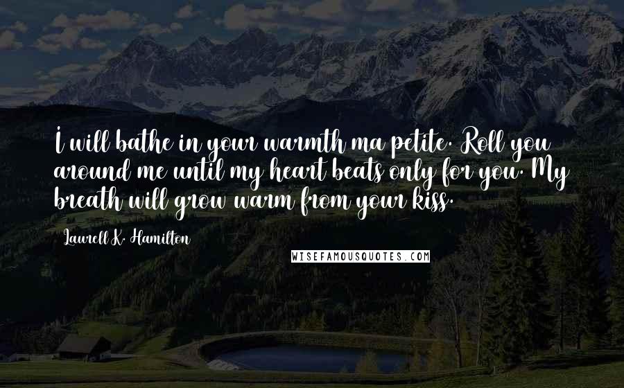 Laurell K. Hamilton Quotes: I will bathe in your warmth ma petite. Roll you around me until my heart beats only for you. My breath will grow warm from your kiss.
