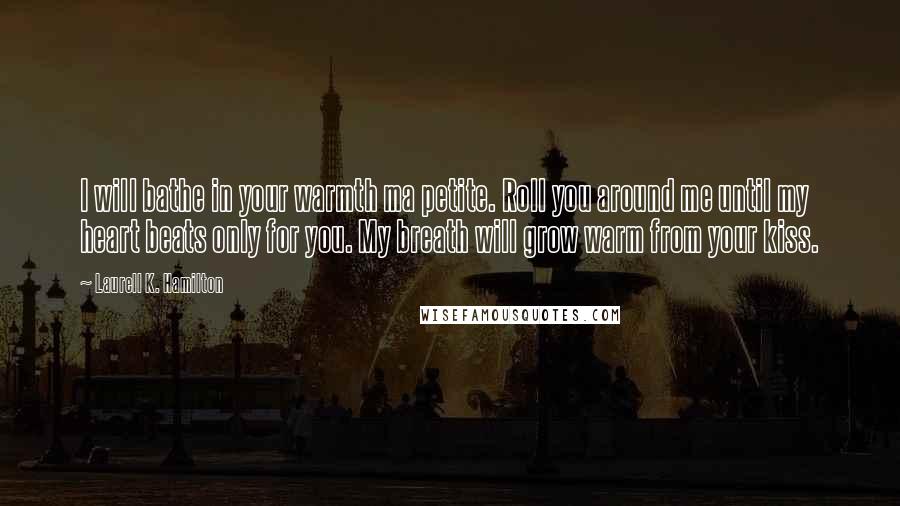 Laurell K. Hamilton Quotes: I will bathe in your warmth ma petite. Roll you around me until my heart beats only for you. My breath will grow warm from your kiss.