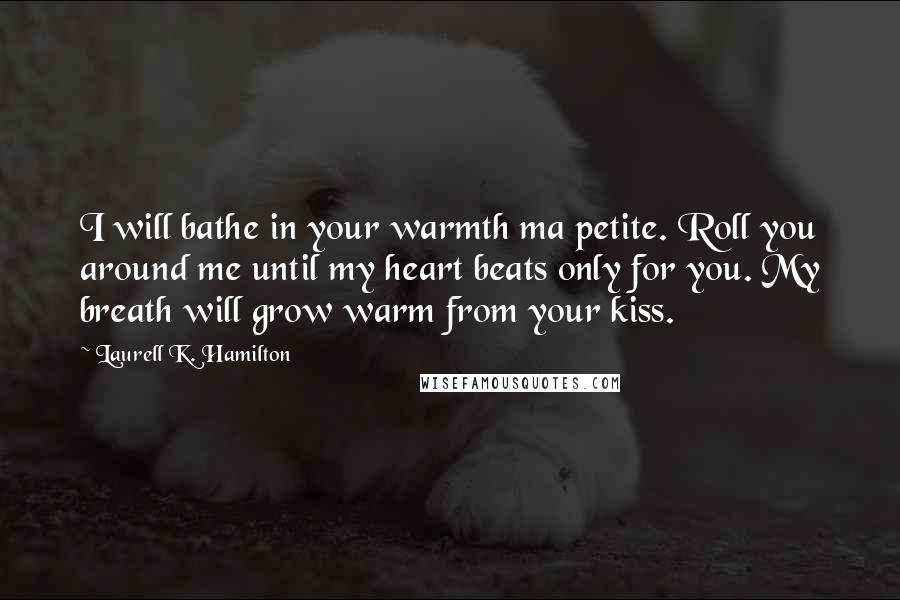 Laurell K. Hamilton Quotes: I will bathe in your warmth ma petite. Roll you around me until my heart beats only for you. My breath will grow warm from your kiss.