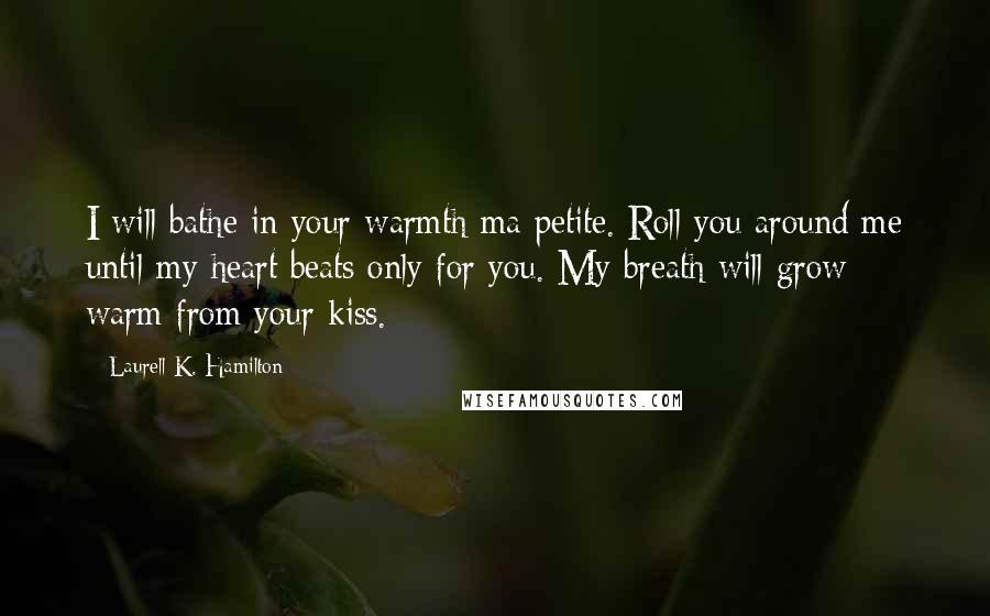 Laurell K. Hamilton Quotes: I will bathe in your warmth ma petite. Roll you around me until my heart beats only for you. My breath will grow warm from your kiss.