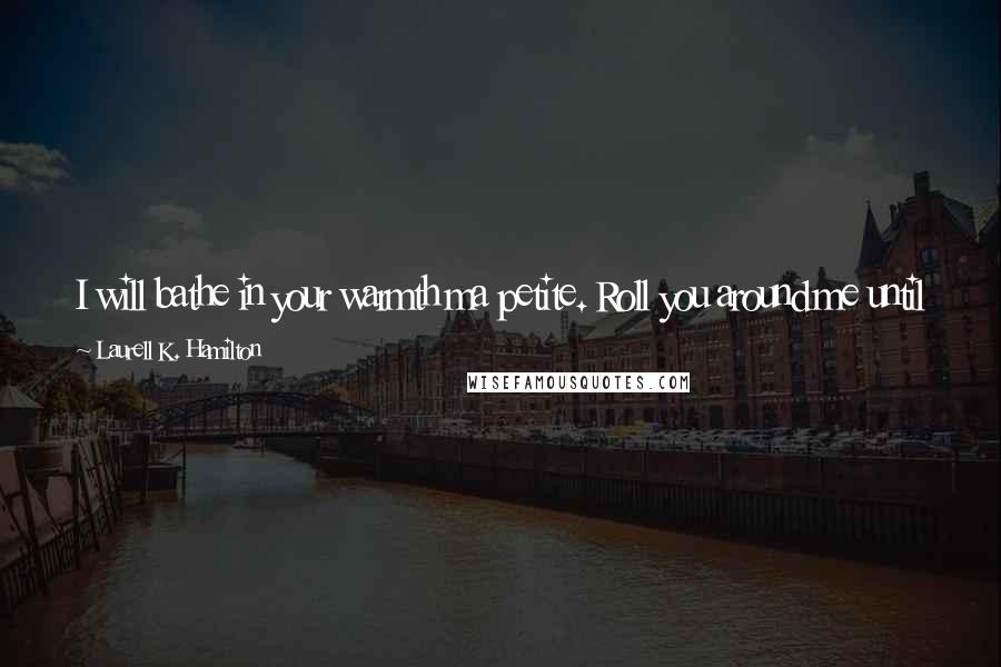 Laurell K. Hamilton Quotes: I will bathe in your warmth ma petite. Roll you around me until my heart beats only for you. My breath will grow warm from your kiss.